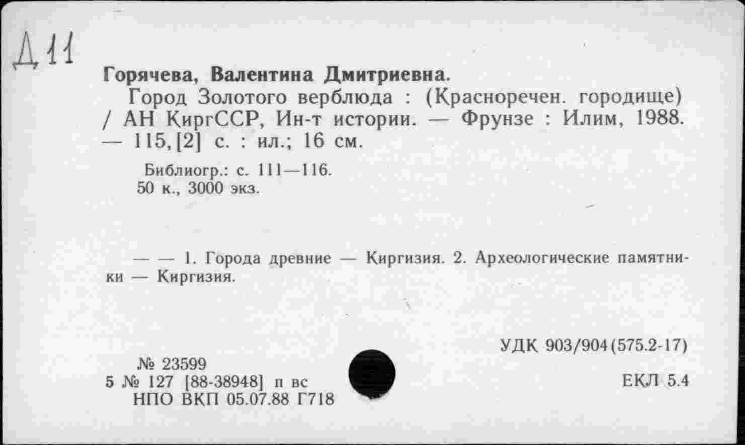 ﻿АН
Горячева, Валентина Дмитриевна.
Город Золотого верблюда : (Красноречен. городище) / АН КиргССР, Ин-т истории. — Фрунзе : Илим, 1988. — 115, [2] с. : ил.; 16 см.
Библиогр.: с. 111—116.
50 к., 3000 экз.
-------1. Города древние — Киргизия. 2. Археологические памятники — Киргизия.
№ 23599
5 № 127 [88-38948] п вс НПО ВКП 05.07.88 Г718
УДК 903/904(575.2-17)
ЕКЛ 5.4